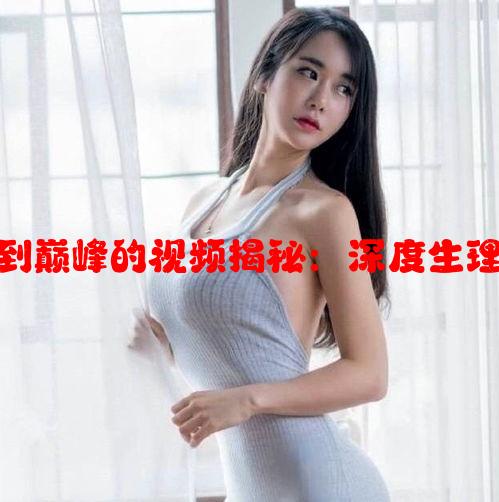 关于女生达到巅峰的视频揭秘：深度生理与心理感受