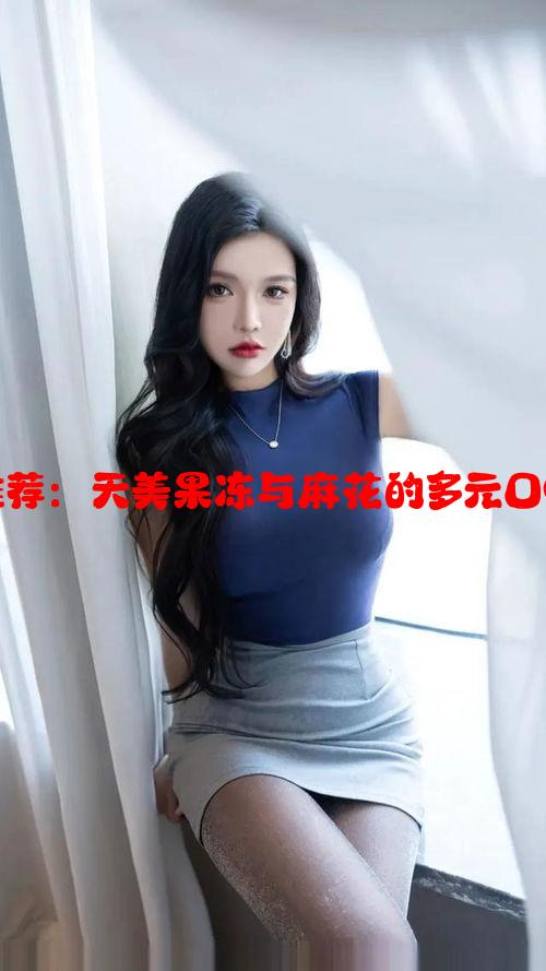 美味小吃推荐：天美果冻与麻花的多元口味体验大全