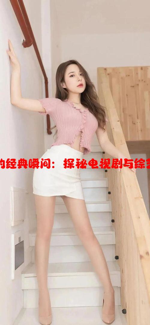 盘点女生衣服消失的经典瞬间：探秘电视剧与综艺幽默片段背后玄机