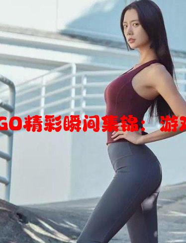 暴躁少女们的CSGO精彩瞬间集锦：游戏中的怒火与激情