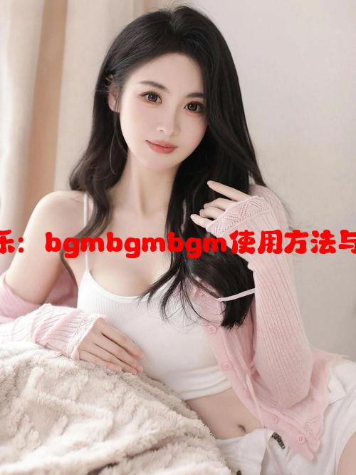 老少配吻合音乐：bgmbgmbgm使用方法与适用场景揭秘