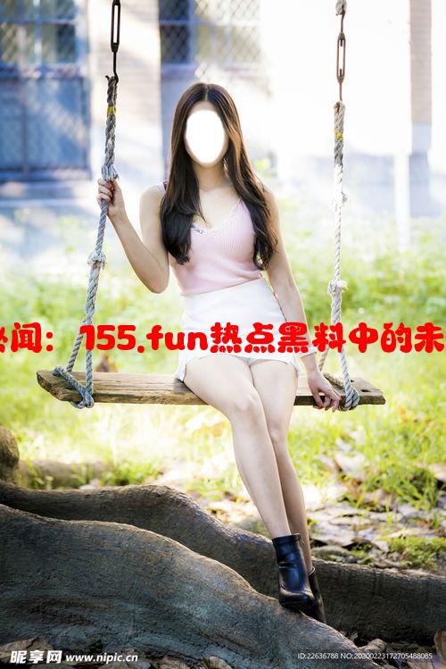 揭秘娱乐圈秘闻：155.fun热点黑料中的未解之谜与真相