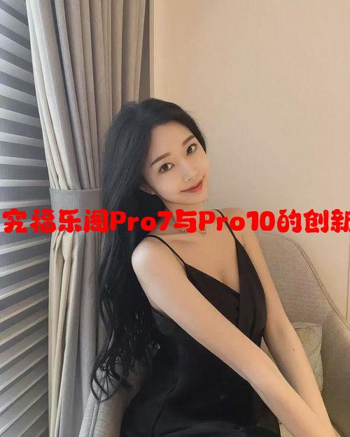 科技与创新：探究福乐阁Pro7与Pro10的创新功能与市场表现