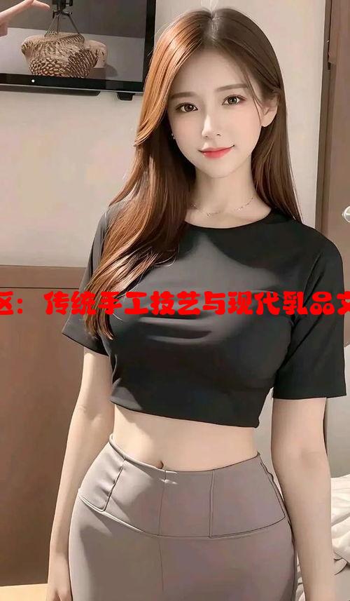 双乳峰榨乳一区二区：传统手工技艺与现代乳品文化交融的独特魅力